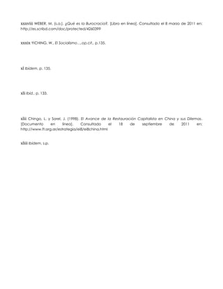 xxxviii WEBER, M. (s.a.). ¿Qué es la Burocracia?. [Libro en línea]. Consultado el 8 marzo de 2011 en:
http://es.scribd.com/doc/protected/4260399
xxxix YICHING, W., El Socialismo…,op.cit., p.135.
xl Ibídem, p. 135.
xli Ibíd., p. 133.
xlii Chingo, L. y Sorel, J. (1998). El Avance de la Restauración Capitalista en China y sus Dilemas.
[Documento en línea]. Consultado el 18 de septiembre de 2011 en:
http://www.ft.org.ar/estrategia/ei8/ei8china.html
xliii Ibídem, s.p.
 