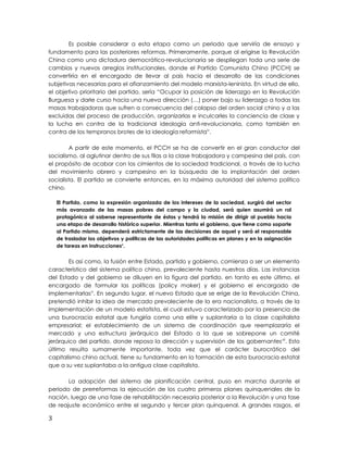 Es posible considerar a esta etapa como un periodo que serviría de ensayo y
fundamento para las posteriores reformas. Primeramente, porque al erigirse la Revolución
China como una dictadura democrático-revolucionaria se despliegan toda una serie de
cambios y nuevos arreglos institucionales, donde el Partido Comunista Chino (PCCH) se
convertiría en el encargado de llevar al país hacia el desarrollo de las condiciones
subjetivas necesarias para el afianzamiento del modelo marxista-leninista. En virtud de ello,
el objetivo prioritario del partido, sería “Ocupar la posición de liderazgo en la Revolución
Burguesa y darle curso hacia una nueva dirección (…) poner bajo su liderazgo a todas las
masas trabajadoras que sufren a consecuencia del colapso del orden social chino y a las
excluidas del proceso de producción, organizarlas e inculcarles la conciencia de clase y
la lucha en contra de la tradicional ideología anti-revolucionaria, como también en
contra de los tempranos brotes de la ideología reformistaiv
.
A partir de este momento, el PCCH se ha de convertir en el gran conductor del
socialismo, al aglutinar dentro de sus filas a la clase trabajadora y campesina del país, con
el propósito de acabar con los cimientos de la sociedad tradicional, a través de la lucha
del movimiento obrero y campesino en la búsqueda de la implantación del orden
socialista. El partido se convierte entonces, en la máxima autoridad del sistema político
chino.
El Partido, como la expresión organizada de los intereses de la sociedad, surgirá del sector
más avanzado de las masas pobres del campo y la ciudad, será quien asumirá un rol
protagónico al saberse representante de éstas y tendrá la misión de dirigir al pueblo hacia
una etapa de desarrollo histórico superior. Mientras tanto el gobierno, que tiene como soporte
al Partido mismo, dependerá estrictamente de las decisiones de aquel y será el responsable
de trasladar los objetivos y políticas de las autoridades políticas en planes y en la asignación
de tareas en instruccionesv
.
Es así como, la fusión entre Estado, partido y gobierno, comienza a ser un elemento
característico del sistema político chino, prevaleciente hasta nuestros días. Las instancias
del Estado y del gobierno se diluyen en la figura del partido, en tanto es este último, el
encargado de formular las políticas (policy maker) y el gobierno el encargado de
implementarlasvi
. En segundo lugar, el nuevo Estado que se erige de la Revolución China,
pretendió inhibir la idea de mercado prevaleciente de la era nacionalista, a través de la
implementación de un modelo estatista, el cual estuvo caracterizado por la presencia de
una burocracia estatal que fungiría como una elite y suplantaría a la clase capitalista
empresarial; el establecimiento de un sistema de coordinación que reemplazaría el
mercado y una estructura jerárquica del Estado a la que se sobrepone un comité
jerárquico del partido, donde reposa la dirección y supervisión de los gobernantesvii
. Esto
último resulta sumamente importante, toda vez que el carácter burocrático del
capitalismo chino actual, tiene su fundamento en la formación de esta burocracia estatal
que a su vez suplantaba a la antigua clase capitalista.
La adopción del sistema de planificación central, puso en marcha durante el
periodo de prerreformas la ejecución de los cuatro primeros planes quinquenales de la
nación, luego de una fase de rehabilitación necesaria posterior a la Revolución y una fase
de reajuste económico entre el segundo y tercer plan quinquenal. A grandes rasgos, el
3
 