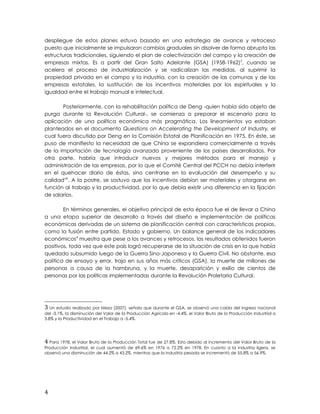 despliegue de estos planes estuvo basado en una estrategia de avance y retroceso
puesto que inicialmente se impulsaron cambios graduales sin disolver de forma abrupta las
estructuras tradicionales, siguiendo el plan de colectivización del campo y la creación de
empresas mixtas. Es a partir del Gran Salto Adelante (GSA) (1958-1962)3
, cuando se
acelera el proceso de industrialización y se radicalizan las medidas, al suprimir la
propiedad privada en el campo y la industria, con la creación de las comunas y de las
empresas estatales, la sustitución de los incentivos materiales por los espirituales y la
igualdad entre el trabajo manual e intelectual.
Posteriormente, con la rehabilitación política de Deng -quien había sido objeto de
purga durante la Revolución Cultural-, se comienza a preparar el escenario para la
aplicación de una política económica más pragmática. Los lineamientos ya estaban
planteados en el documento Questions on Accelerating the Development of Industry, el
cual fuera discutido por Deng en la Comisión Estatal de Planificación en 1975. En éste, se
puso de manifiesto la necesidad de que China se expandiera comercialmente a través
de la importación de tecnología avanzada proveniente de los países desarrollados. Por
otra parte, habría que introducir nuevos y mejores métodos para el manejo y
administración de las empresas, por lo que el Comité Central del PCCH no debía interferir
en el quehacer diario de éstas, sino centrarse en la evaluación del desempeño y su
calidadviii
. A la postre, se sostuvo que los incentivos debían ser materiales y otorgarse en
función al trabajo y la productividad, por lo que debía existir una diferencia en la fijación
de salarios.
En términos generales, el objetivo principal de esta época fue el de llevar a China
a una etapa superior de desarrollo a través del diseño e implementación de políticas
económicas derivadas de un sistema de planificación central con características propias,
como la fusión entre partido, Estado y gobierno. Un balance general de los indicadores
económicos4
muestra que pese a los avances y retrocesos, los resultados obtenidos fueron
positivos, toda vez que este país logró recuperarse de la situación de crisis en la que había
quedado subsumido luego de la Guerra Sino-Japonesa y la Guerra Civil. No obstante, esa
política de ensayo y error, trajo en sus años más críticos (GSA), la muerte de millones de
personas a causa de la hambruna, y la muerte, desaparición y exilio de cientos de
personas por las políticas implementadas durante la Revolución Proletaria Cultural.
3 Un estudio realizado por Meza (2007), señala que durante el GSA, se observó una caída del ingreso nacional
del -3.1%, la disminución del Valor de la Producción Agrícola en -4.4%, el Valor Bruto de la Producción Industrial a
3.8% y la Productividad en el Trabajo a -5.4%.
4 Para 1978, el Valor Bruto de la Producción Total fue de 27.8%. Esto debido al incremento del Valor Bruto de la
Producción Industrial, el cual aumentó de 69.6% en 1976 a 72.2% en 1978. En cuanto a la industria ligera, se
observó una disminución de 44.2% a 43.2%, mientras que la industria pesada se incrementó de 55.8% a 56.9%.
4
 