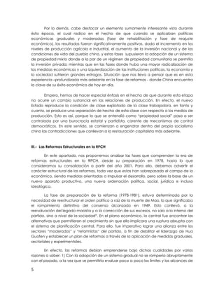 Por lo demás, cabe destacar un elemento sumamente interesante visto durante
ésta época, el cual radica en el hecho de que cuando se aplicaban políticas
económicas graduales y moderadas (fase de rehabilitación y fase de reajuste
económico), los resultados fueron significativamente positivos, dado el incremento en los
niveles de producción agrícola e industrial, el aumento de la inversión nacional y de las
condiciones de vida del pueblo chino, y estas fases supusieron la adopción de un sistema
de propiedad mixto donde a la par de un régimen de propiedad comunitaria se permitía
la inversión privada; mientras que en las fases donde hubo una mayor radicalización de
las medidas económicas y una izquierdización de las instituciones políticas, la economía y
la sociedad sufrieron grandes estragos. Situación que nos lleva a pensar que es en esta
experiencia –profundizada más adelante en la fase de reformas - donde China encuentra
la clave de su éxito económico de hoy en día.
Empero, hemos de hacer especial énfasis en el hecho de que durante esta etapa
no ocurre un cambio sustancial en las relaciones de producción. En efecto, el nuevo
Estado reproduce la condición de clase explotada de la clase trabajadora, en tanto y
cuanto, se produce una separación de hecho de esta clase con respecto a los medios de
producción. Esto es así, porque lo que se entendió como “propiedad social” pasa a ser
controlada por una burocracia estatal y partidista, carente de mecanismos de control
democráticos. En este sentido, se comienzan a engendrar dentro del propio socialismo
chino las contradicciones que conllevan a la restauración capitalista más adelante.
III.- Las Reformas Estructurales en la RPCH
En este apartado, nos proponemos analizar las fases que comprenden la era de
reformas estructurales en la RPCH, desde su preparación en 1978, hasta lo que
consideramos su consolidación a partir del año 2001. Para ello, debemos advertir el
carácter estructural de las reformas, toda vez que estas han sobrepasado el campo de lo
económico, siendo medidas orientadas a impulsar el desarrollo, pero sobre la base de un
nuevo aparato productivo, una nueva ordenación política, social, jurídica e incluso
ideológica.
La fase de preparación de la reforma (1978-1981), estuvo determinada por la
necesidad de reestructurar el orden político a raíz de la muerte de Mao, lo que significaba
el rompimiento definitivo del consenso alcanzado en 1949. Esto conllevó, a la
reevaluación del legado maoísta y a la corrección de sus excesos, no solo a lo interno del
partido, sino a nivel de la sociedadix
. En el plano económico, lo central fue encontrar las
alternativas que permitieran el crecimiento sin que ello implicara una ruptura abrupta con
el sistema de planificación central. Para ello, fue imperativo lograr una alianza entre los
sectores “moderados” y “reformistas” del partido, a fin de debilitar el liderazgo de Hua
Guofen y establecer un plan de reformas a través de la aplicación de medidas graduales,
sectoriales y experimentales.
En efecto, las reformas debían emprenderse bajo dichas cualidades por varias
razones a saber: 1) Con la adopción de un sistema gradual no se rompería abruptamente
con el pasado, a la vez que se permitiría evaluar poco a poco los límites y los alcances de
5
 
