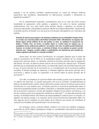 popular y en el camino socialista, perfeccionando sin cesar los diversos sistemas
específicos del socialismo, desarrollando la democracia socialista y reforzando la
legalidad socialista”xiv
.
Por lo anteriormente expuesto, consideramos que en el caso de China resulta
inadmisible la separación entre partido y gobierno. Tal como lo hemos sostenido
anteriormente, hay una clara fusión entre partido, Estado y gobierno, en donde las
instancias del Estado y del gobierno parecen diluirse en la figura del partido. Ciertamente,
el partido domina al Estado a la vez que los funcionarios del gobierno son miembros del
partido.
El Estado de democracia popular o de dictadura proletaria que es la República Popular China
es en todo una creación jurídica del Partido Comunista Chino. Oficialmente, los órganos del
Estado siguen siendo distintos de los del partido: es decir, se establece la separación de
Estado y Partido. Pero, de hecho, el partido afirma su control sobre los órganos por el
paralelismo de las instituciones políticas y de partido. Aún más, el partido puede finalmente
imponer, en nombre de las masas, su voluntad al Estado. En una palabra se puede concluir
diciendo que: “Ninguna cuestión política o administrativa de importancia será resuelta por
ningún organismo del Estado sin consultar al Partido”xv
.
Ahora bien, en esta nueva Constitución, se consagró además que la base del
sistema económico de la RPCH es la propiedad pública socialista de los medios de
producción (artículo sexto), no obstante, permite la iniciativa privada bajo la regulación
del Estado. Por esto, el décimo primer artículo de la Constitución estipula que: “El Estado
permite que la propiedad privada exista y se desarrolle dentro de los limites prescritos por
la Ley. El sector privado de la economía es un complemento de la economía pública
socialista. El Estado protege los derechos e intereses legítimos del sector privado de la
economía, y ejerce la guía, la supervisión y el control sobre el sector privado de la
economía”xvi
.
Con ello, se establece el carácter híbrido del modelo, puesto que la adopción de
un sistema de mercado, no resultó excluyente, sino por el contrario, complementaria al
sistema de planificación central. Dicha afirmación queda vista en el artículo quince de la
Constitución el cual sostiene que: “El Estado practica la economía planificada sobre la
base de la propiedad pública socialista. Garantiza un desarrollo proporcional y armonioso
de la economía nacional a través del equilibrio integral de los planes económicos y la
acción coadyuvante de la regulación mediante el mercado”xvii
. La descolectivización del
campo, el establecimiento del sistema de responsabilidad contractual en la industria, un
régimen de precios duales y la creación de las Zonas Económicas Especiales (ZEE), son
solo algunas de las medidas en esta etapa de la reforma que ponen de manifiesto el
carácter reconciliable de la planificación con el mercado.
Sin embargo, dicho carácter híbrido conllevó a la toma de medidas ambiguas,
que si bien es cierto trajeron aparejado consigo un considerable crecimiento económico5
,
5 De acuerdo con Meza (2007) durante el periodo 1980-1983 la producción industrial rural se incrementó de 67.6
mil millones de Yuanes a 101.7, lo cual implicó una tasa de crecimiento anual de este sector del 13.5% a 19.12%.
Por su parte, las Empresas Colectivas y de los Poblados y Villas (ECPV) experimentaron un crecimiento
7
 