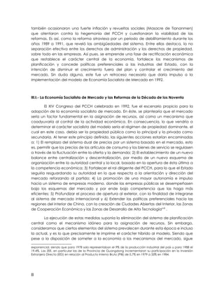 también ocasionaron una fuerte inflación y revueltas sociales (Masacre de Tiananmen)
que atentaron contra la hegemonía del PCCH y cuestionaron la viabilidad de las
reformas. Es así, como la reforma atraviesa por un periodo de debilitamiento durante los
años 1989 a 1991, que reveló las ambigüedades del sistema. Entre ellas destaca, la no
separación efectiva entre los derechos de administración y los derechos de propiedad,
sobre todo en las empresas. Así pues, se emprende una fase de rectificación económica
que restablece el carácter central de la economía, fortalece los mecanismos de
planificación y concede políticas preferenciales a las industrias del Estado, con la
intención de disminuir el crecimiento fuera del plan y controlar el crecimiento del
mercado. Sin duda alguna, este fue un retroceso necesario que daría impulso a la
implementación del modelo de Economía Socialista de Mercado en 1992.
III.I.- La Economía Socialista de Mercado y las Reformas de la Década de los Noventa
El XIV Congreso del PCCH celebrado en 1992, fue el escenario propicio para la
adopción de la economía socialista de mercado. En éste, se plantearía que el mercado
sería un factor fundamental en la asignación de recursos, así como un mecanismo que
coadyuvaría al control de la actividad económica. En consecuencia, lo que vendría a
determinar el carácter socialista del modelo sería el régimen de propiedad dominante, el
cual en este caso, debía ser la propiedad pública como lo principal y la privada como
secundaria. Al tener este principio definido, las siguientes acciones estarían encaminadas
a: 1) El remplazo del sistema dual de precios por un sistema basado en el mercado, esto
es, permitir que los precios de los artículos de consumo y los bienes de servicio se regulasen
a través de la fluctuación entre la oferta y la demanda; 2) El establecimiento de un nuevo
balance entre centralización y descentralización, por medio de un nuevo esquema de
organización entre la autoridad central y la local, basado en la apertura de ésta última a
la competencia económica; 3) Fortalecer el rol dirigente del PCCH, para lo que el Estado
seguiría resguardando su autoridad en lo que respecta a la orientación y dirección del
mercado reforzando al partido; 4) La promoción de una mayor autonomía e impulso
hacia un sistema de empresas moderno, donde las empresas públicas se desempeñasen
bajo los esquemas del mercado y por ende bajo competencia que las haga más
eficientes; 5) Profundizar el proceso de apertura al exterior, con la finalidad de integrarse
al sistema de mercado internacional y 6) Extender las políticas preferenciales hacia las
regiones del interior de China, con la creación de Ciudades Abiertas del Interior, las Zonas
de Cooperación Económica y las Zonas de Desarrollo de Alta Tecnologíaxviii
.
La ejecución de estas medidas suponía la eliminación del sistema de planificación
central como el mecanismo idóneo para la asignación de recursos. Sin embargo,
consideramos que ciertos elementos del sistema prevalecen durante esta época e incluso
la actual, y es lo que precisamente le imprime el carácter híbrido al modelo. Siendo que
pese a la disposición de someter a la economía a los mecanismos del mercado, sigue
exponencial, siendo que para 1978 solo representaban el 9% de la producción industrial del país y para 1988 el
19.4%. Las ZEE, en particular las de la Provincia de Guangdong incrementaron su participación en la Inversión
Extranjera Directa (IED) en relación al Producto Interno Bruto (PIB) de 0,7% en 1979 a 33% en 1984.
8
 
