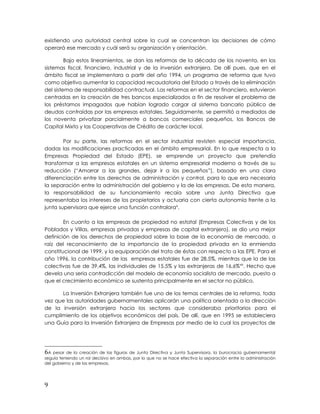 existiendo una autoridad central sobre la cual se concentran las decisiones de cómo
operará ese mercado y cuál será su organización y orientación.
Bajo estos lineamientos, se dan las reformas de la década de los noventa, en los
sistemas fiscal, financiero, industrial y de la inversión extranjera. De allí pues, que en el
ámbito fiscal se implementara a partir del año 1994, un programa de reforma que tuvo
como objetivo aumentar la capacidad recaudatoria del Estado a través de la eliminación
del sistema de responsabilidad contractual. Las reformas en el sector financiero, estuvieron
centradas en la creación de tres bancos especializados a fin de resolver el problema de
los préstamos impagados que habían logrado cargar al sistema bancario público de
deudas contraídas por las empresas estatales. Seguidamente, se permitió a mediados de
los noventa privatizar parcialmente a bancos comerciales pequeños, los Bancos de
Capital Mixto y las Cooperativas de Crédito de carácter local.
Por su parte, las reformas en el sector industrial revisten especial importancia,
dadas las modificaciones practicadas en el ámbito empresarial. En lo que respecta a la
Empresas Propiedad del Estado (EPE), se emprende un proyecto que pretendía
transformar a las empresas estatales en un sistema empresarial moderno a través de su
reducción (“Amarrar a las grandes, dejar ir a los pequeños”), basado en una clara
diferenciación entre los derechos de administración y control, para lo que era necesaria
la separación entre la administración del gobierno y la de las empresas. De esta manera,
la responsabilidad de su funcionamiento recaía sobre una Junta Directiva que
representaba los intereses de los propietarios y actuaria con cierta autonomía frente a la
junta supervisora que ejerce una función contralora6
.
En cuanto a las empresas de propiedad no estatal (Empresas Colectivas y de los
Poblados y Villas, empresas privadas y empresas de capital extranjero), se dio una mejor
definición de los derechos de propiedad sobre la base de la economía de mercado, a
raíz del reconocimiento de la importancia de la propiedad privada en la enmienda
constitucional de 1999, y la equiparación del trato de éstas con respecto a las EPE. Para el
año 1996, la contribución de las empresas estatales fue de 28,5%, mientras que la de las
colectivas fue de 39,4%, las individuales de 15.5% y las extranjeras de 16,6%xix
. Hecho que
devela una seria contradicción del modelo de economía socialista de mercado, puesto a
que el crecimiento económico se sustenta principalmente en el sector no público.
La Inversión Extranjera también fue uno de los temas centrales de la reforma, toda
vez que las autoridades gubernamentales aplicarán una política orientada a la dirección
de la inversión extranjera hacia los sectores que consideraba prioritarios para el
cumplimiento de los objetivos económicos del país. De allí, que en 1995 se estableciera
una Guía para la Inversión Extranjera de Empresas por medio de la cual los proyectos de
6A pesar de la creación de las figuras de Junta Directiva y Junta Supervisora, la burocracia gubernamental
seguía teniendo un rol decisivo en ambas, por lo que no se hace efectiva la separación entre la administración
del gobierno y de las empresas.
9
 