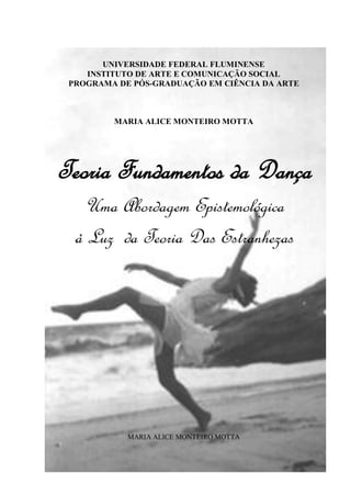 UNIVERSIDADE FEDERAL FLUMINENSE
INSTITUTO DE ARTE E COMUNICAÇÃO SOCIAL
PROGRAMA DE PÓS-GRADUAÇÃO EM CIÊNCIA DA ARTE
MARIA ALICE MONTEIRO MOTTA
Teoria Fundamentos da Dança
Uma Abordagem Epistemológica
à Luz da Teoria Das Estranhezas
MARIA ALICE MONTEIRO MOTTA
 