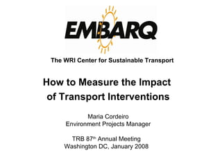 TRB 87 th  Annual Meeting Washington DC, January 2008 Maria Cordeiro Environment Projects Manager The WRI Center for Sustainable Transport How to Measure the Impact  of Transport Interventions 
