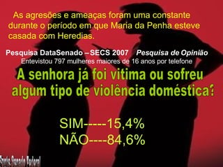 As agresões e ameaças foram uma constante  durante o período em que Maria da Penha esteve  casada com Heredias. Pesquisa DataSenado – SECS 2007  Pesquisa de Opinião Entevistou 797 mulheres maiores de 16 anos por telefone A senhora já foi vitima ou sofreu algum tipo de violência doméstica? SIM-----15,4% NÃO----84,6% Fonte Senado Federal 