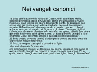 Nei vangeli canonici 18 Ecco come avvenne la nascita di Gesù Cristo: sua madre Maria, essendo promessa sposa di Giuseppe, prima che andassero a vivere insieme si trovò incinta per opera dello Spirito Santo. 19 Giuseppe suo sposo, che era giusto e non voleva ripudiarla, decise di licenziarla in segreto. 20 Mentre però stava pensando a queste cose, ecco che gli apparve in sogno un angelo del Signore e gli disse: “Giuseppe, figlio di Davide, non temere di prendere con te Maria, tua sposa, perché quel che è generato in lei viene dallo Spirito Santo. 21 Essa partorirà un figlio e tu lo chiamerai Gesù: egli infatti salverà il suo popolo dai suoi peccati”.  22 Tutto questo avvenne perché si adempisse ciò che era stato detto dal Signore per mezzo del profeta:  23 Ecco, la vergine concepirà e partorirà un figlio    che sarà chiamato Emmanuele,  che significa Dio con noi. 24 Destatosi dal sonno, Giuseppe fece come gli aveva ordinato l’angelo del Signore e prese con sé la sua sposa, 25 la quale, senza che egli la conoscesse, partorì un figlio, che egli chiamò Gesù.  Dal Vangelo di Matteo, cap. 1 