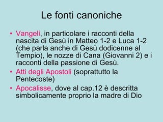 Le fonti canoniche Vangeli , in particolare i racconti della nascita di Gesù in Matteo 1-2 e Luca 1-2 (che parla anche di Gesù dodicenne al Tempio), le nozze di Cana (Giovanni 2) e i racconti della passione di Gesù. Atti degli Apostoli  (soprattutto la Pentecoste) Apocalisse , dove al cap.12 è descritta simbolicamente proprio la madre di Dio 