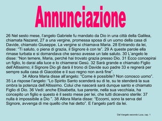Annunciazione 26 Nel sesto mese, l’angelo Gabriele fu mandato da Dio in una città della Galilea, chiamata Nazaret, 27 a una vergine, promessa sposa di un uomo della casa di Davide, chiamato Giuseppe. La vergine si chiamava Maria. 28 Entrando da lei, disse: “Ti saluto, o piena di grazia, il Signore è con te”. 29 A queste parole ella rimase turbata e si domandava che senso avesse un tale saluto. 30 L’angelo le disse: “Non temere, Maria, perché hai trovato grazia presso Dio. 31 Ecco concepirai un figlio, lo darai alla luce e lo chiamerai Gesù. 32 Sarà grande e chiamato Figlio dell’Altissimo; il Signore Dio gli darà il trono di Davide suo padre 33 e regnerà per sempre sulla casa di Giacobbe e il suo regno non avrà fine”.  34 Allora Maria disse all’angelo: “Come è possibile? Non conosco uomo”. 35 Le rispose l’angelo: “Lo Spirito Santo scenderà su di te, su te stenderà la sua ombra la potenza dell’Altissimo. Colui che nascerà sarà dunque santo e chiamato Figlio di Dio. 36 Vedi: anche Elisabetta, tua parente, nella sua vecchiaia, ha concepito un figlio e questo è il sesto mese per lei, che tutti dicevano sterile: 37 nulla è impossibile a Dio ”. 38 Allora Maria disse: “Eccomi, sono la serva del Signore, avvenga di me quello che hai detto”. E l’angelo partì da lei.  Dal Vangelo secondo Luca, cap. 1 