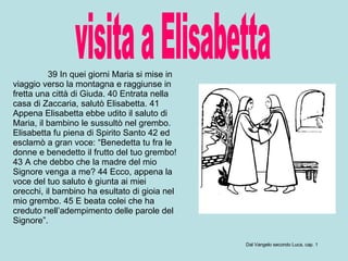 visita a Elisabetta 39 In quei giorni Maria si mise in viaggio verso la montagna e raggiunse in fretta una città di Giuda. 40 Entrata nella casa di Zaccaria, salutò Elisabetta. 41 Appena Elisabetta ebbe udito il saluto di Maria, il bambino le sussultò nel grembo. Elisabetta fu piena di Spirito Santo 42 ed esclamò a gran voce: “Benedetta tu fra le donne e benedetto il frutto del tuo grembo! 43 A che debbo che la madre del mio Signore venga a me? 44 Ecco, appena la voce del tuo saluto è giunta ai miei orecchi, il bambino ha esultato di gioia nel mio grembo. 45 E beata colei che ha creduto nell’adempimento delle parole del Signore”.  Dal Vangelo secondo Luca, cap. 1 