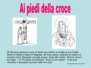 Ai piedi della croce 25 Stavano presso la croce di Gesù sua madre, la sorella di sua madre, Maria di Clèofa e Maria di Màgdala. 26 Gesù allora, vedendo la madre e lì accanto a lei il discepolo che egli amava, disse alla madre: “Donna, ecco il tuo figlio! ”. 27 Poi disse al discepolo: “Ecco la tua madre! ”. E da quel momento il discepolo la prese nella sua casa.  Dal Vangelo di Giovanni, cap.19 