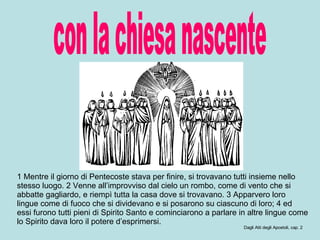 con la chiesa nascente 1 Mentre il giorno di Pentecoste stava per finire, si trovavano tutti insieme nello stesso luogo. 2 Venne all’improvviso dal cielo un rombo, come di vento che si abbatte gagliardo, e riempì tutta la casa dove si trovavano. 3 Apparvero loro lingue come di fuoco che si dividevano e si posarono su ciascuno di loro; 4 ed essi furono tutti pieni di Spirito Santo e cominciarono a parlare in altre lingue come lo Spirito dava loro il potere d’esprimersi.  Dagli Atti degli Apostoli, cap. 2 