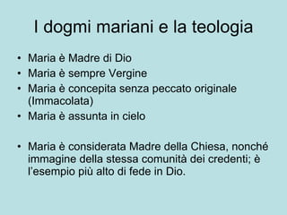 I dogmi mariani e la teologia Maria è Madre di Dio  Maria è sempre Vergine Maria è concepita senza peccato originale (Immacolata) Maria è assunta in cielo Maria è considerata Madre della Chiesa, nonché immagine della stessa comunità dei credenti; è l’esempio più alto di fede in Dio. 