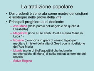 La tradizione popolare Dai credenti è venerata come madre dei cristiani e sostegno nelle prove della vita. Principali preghiere a lei dedicate: Ave Maria  (dalle parole dell’angelo e da quelle di Elisabetta) Magnificat  (inno a Dio attribuito alla stessa Maria in Luca 1) Rosario  (coroncina in grani di semi o legno per meditare i misteri della vita di Gesù con la ripetizione dell’Ave Maria Litanie  (serie di titoli\aggettivi che lodano le caratteristiche di Maria) di solito recitati al termine del rosario Salve Regina 