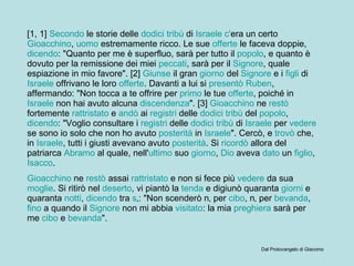 [1, 1]  Secondo  le storie delle  dodici   tribù  di  Israele   c' era  un certo  Gioacchino ,  uomo  estremamente ricco. Le sue  offerte  le faceva doppie,  dicendo : "Quanto per me è superfluo, sarà per tutto il  popolo , e quanto è dovuto per la remissione dei miei  peccati , sarà per il  Signore , quale espiazione in mio favore". [2]  Giunse  il gran  giorno  del  Signore  e i  figli  di  Israele  offrivano le loro  offerte . Davanti a lui si  presentò   Ruben , affermando: "Non tocca a te offrire per  primo  le tue  offerte , poiché in  Israele  non hai avuto alcuna  discendenza ". [3]  Gioacchino  ne  restò  fortemente  rattristato  e  andò  ai  registri  delle  dodici   tribù  del  popolo ,  dicendo : "Voglio consultare i  registri  delle  dodici   tribù  di  Israele  per  vedere  se sono io solo che non ho avuto  posterità  in  Israele ". Cercò, e  trovò  che, in  Israele , tutti i giusti avevano avuto  posterità . Si  ricordò  allora del patriarca  Abramo  al quale, nell' ultimo  suo  giorno ,  Dio  aveva  dato  un  figlio ,  Isacco .  Gioacchino  ne  restò  assai  rattristato  e non si fece più  vedere  da sua  moglie . Si ritirò nel  deserto , vi piantò la  tenda  e digiunò quaranta  giorni  e quaranta  notti ,  dicendo  tra  s ‚: "Non scenderò n‚ per  cibo , n‚ per  bevanda ,  fino  a quando il  Signore  non mi abbia  visitato : la mia  preghiera  sarà per me  cibo  e  bevanda ".  Dal Protovangelo di Giacomo 