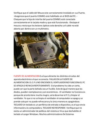 Verifique que el cable del Mouseeste correctamente instalado en sus Puerto.
-Asegúresequeel puerto COMM1 este habilitado en el BIOS del PC. -
Chequee que la faja de interfaz del puerto COMM1 esté conectada
correctamente en la tarjeta madrey que esté funcionando. -Destapeel
mousey reviseque los lectores ópticos este derecho y el cable no esté
abierto por dentro con un multímetro.
FUENTE DE ALIMENTACION Es el que alimenta los distintos circuitos del
aparato electrónico al que seconecta. FALLAS EN LA FUENTE DE
ALIMENTACION: EL C.P.UNO ENCIENDEEL VENTILADORNO FUNCIONA EL PC
SE APAGA O REINICIA REPETIDAMENTE -Siel problema ha sido un corto,
puede ser que la parte dañada sea un fusible. Este de igual manera que los
diodos, pueden reemplazarsey son económicos. -El ventilador no funciona es
porquede pronto tiene mucho mugre, seria desarmar el P.Cy limpiar el
ventilador. Ya que si no selimpia el ventilador el computador se apaga y se
prende solo por no puede refrescarsey la única manera es apagándose.
TECLADO Un teclado es un periférico de entrada o dispositivo, es el que envía
información a la computadora. TECLADO NO RESPONDE -Verifiqueque no
exista un administrador de políticas del sistema o Virus que deshabilite el
teclado al cargar Windows. Muchos administradores DeSistemas
 