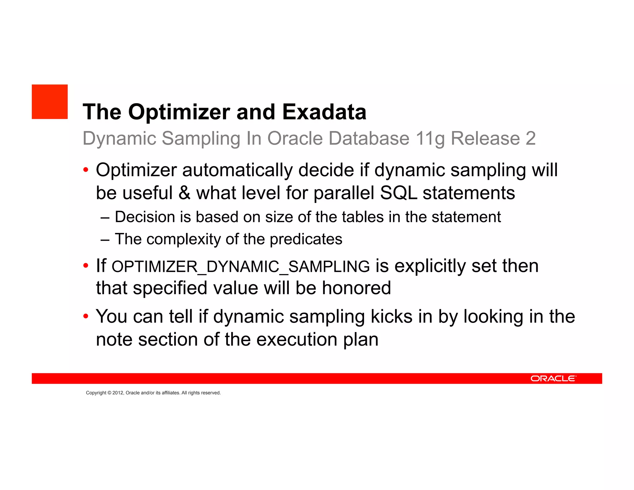 The Optimizer and Exadata
Dynamic Sampling In Oracle Database 11g Release 2
•  Optimizer automatically decide if dynamic sampling will
   be useful & what level for parallel SQL statements
       –  Decision is based on size of the tables in the statement
       –  The complexity of the predicates
•  If OPTIMIZER_DYNAMIC_SAMPLING is explicitly set then
   that specified value will be honored
•  You can tell if dynamic sampling kicks in by looking in the
   note section of the execution plan

Copyright © 2012, Oracle and/or its affiliates. All rights reserved.
 