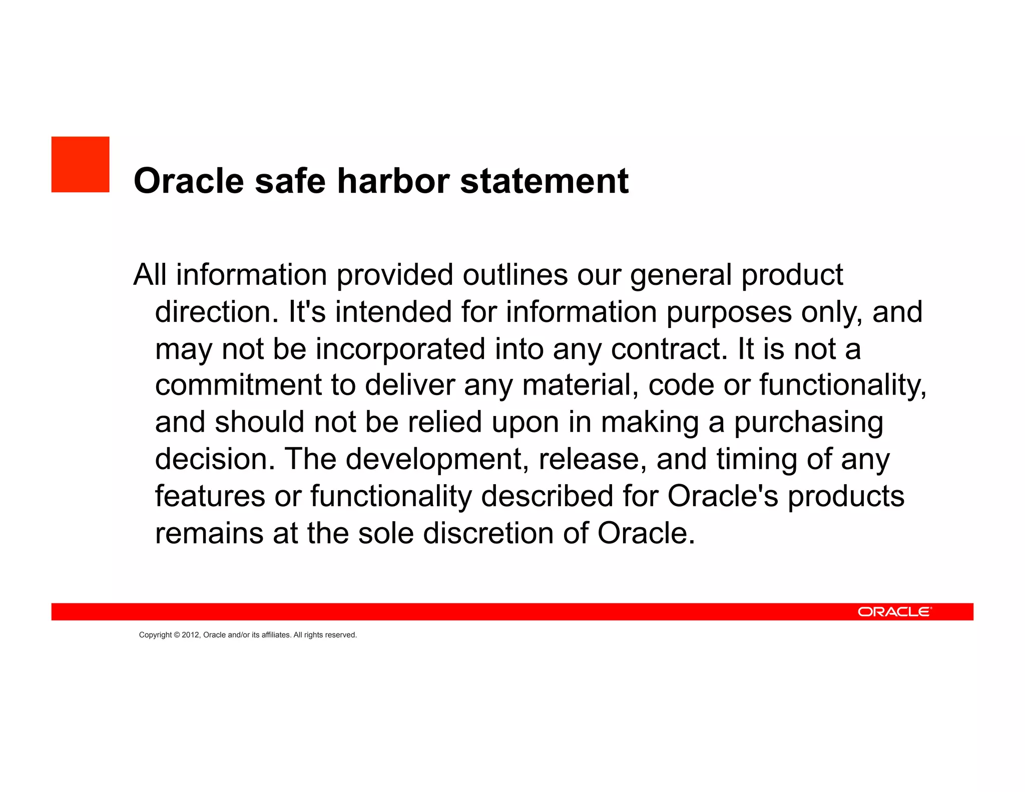 Oracle safe harbor statement

All information provided outlines our general product
 direction. It's intended for information purposes only, and
 may not be incorporated into any contract. It is not a
 commitment to deliver any material, code or functionality,
 and should not be relied upon in making a purchasing
 decision. The development, release, and timing of any
 features or functionality described for Oracle's products
 remains at the sole discretion of Oracle.


Copyright © 2012, Oracle and/or its affiliates. All rights reserved.
 