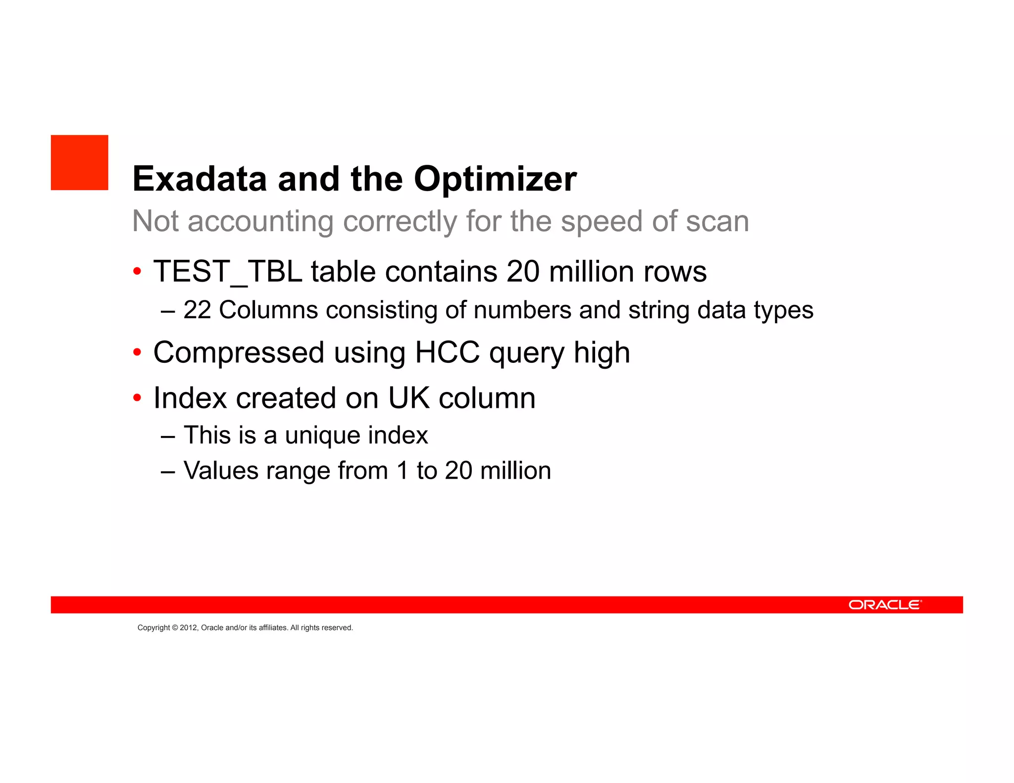 Exadata and the Optimizer
Not accounting correctly for the speed of scan
•  TEST_TBL table contains 20 million rows
       –  22 Columns consisting of numbers and string data types
•  Compressed using HCC query high
•  Index created on UK column
       –  This is a unique index
       –  Values range from 1 to 20 million




Copyright © 2012, Oracle and/or its affiliates. All rights reserved.
 