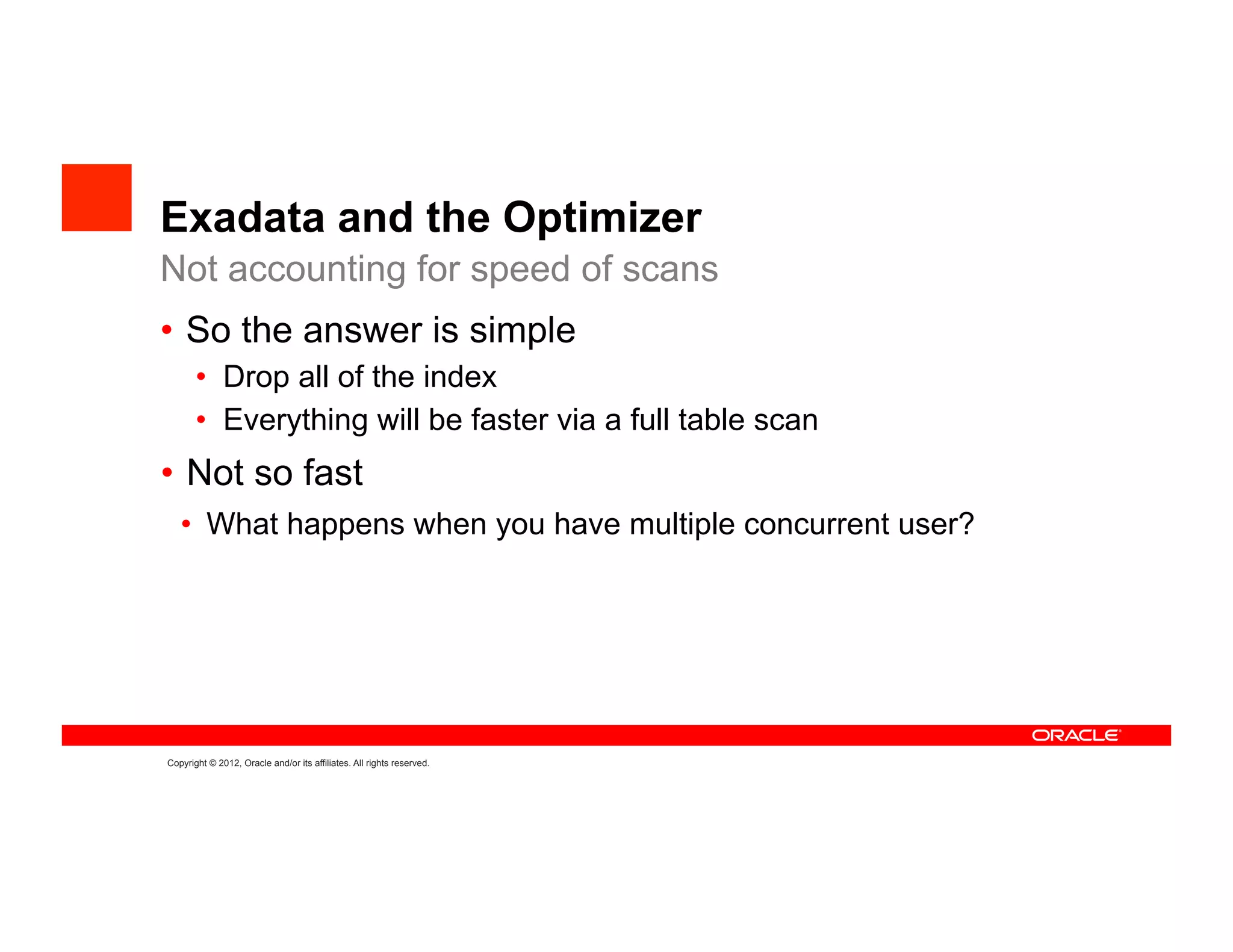 Exadata and the Optimizer
Not accounting for speed of scans
•  So the answer is simple
       •  Drop all of the index
       •  Everything will be faster via a full table scan
•  Not so fast
   •  What happens when you have multiple concurrent user?




Copyright © 2012, Oracle and/or its affiliates. All rights reserved.
 