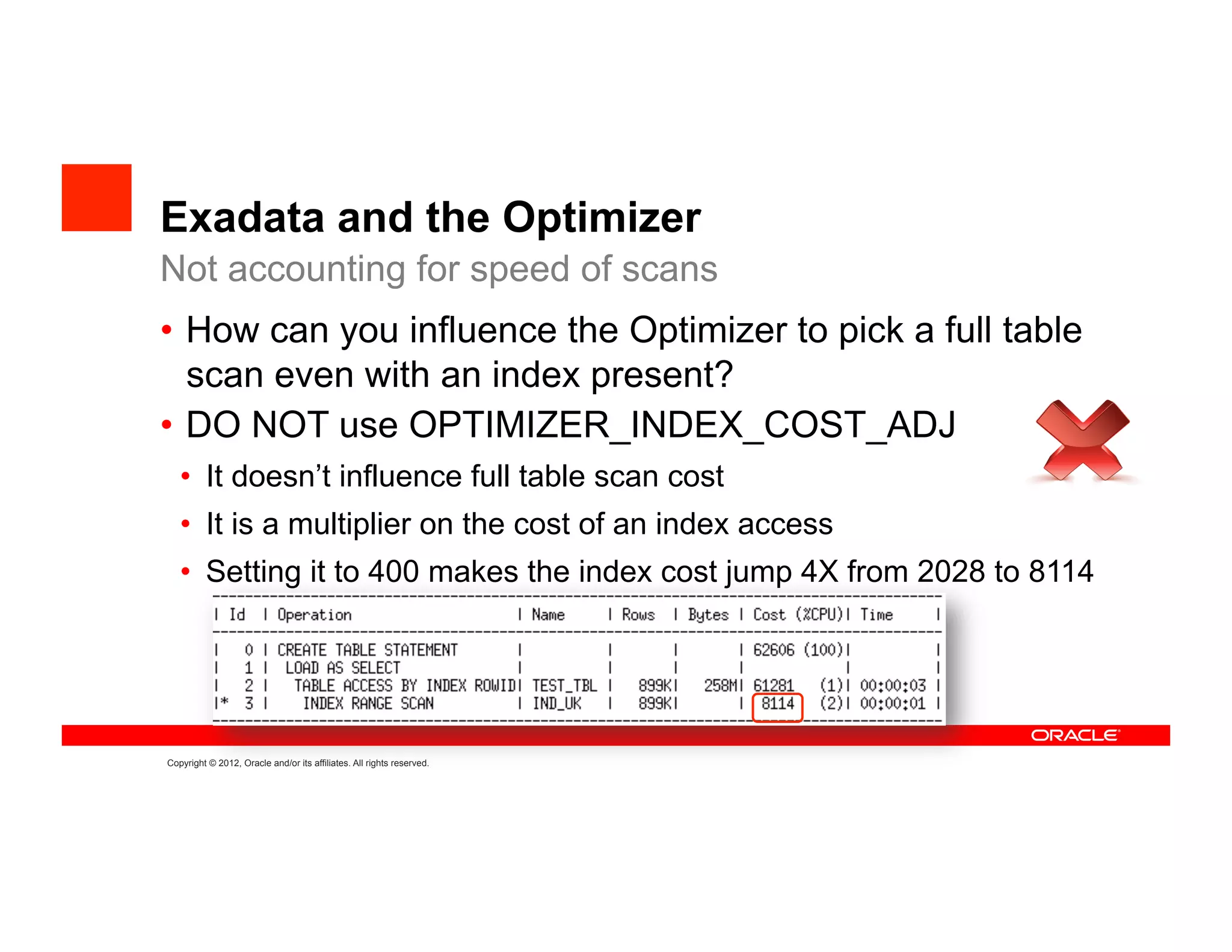 Exadata and the Optimizer
Not accounting for speed of scans
•  How can you influence the Optimizer to pick a full table
   scan even with an index present?
•  DO NOT use OPTIMIZER_INDEX_COST_ADJ
   •  It doesn’t influence full table scan cost
   •  It is a multiplier on the cost of an index access
   •  Setting it to 400 makes the index cost jump 4X from 2028 to 8114




Copyright © 2012, Oracle and/or its affiliates. All rights reserved.
 
