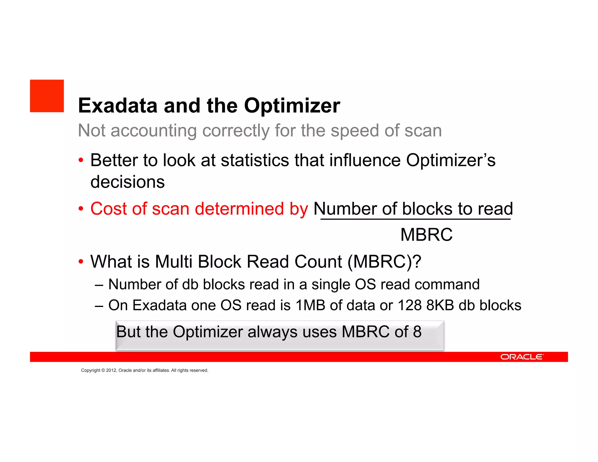 Exadata and the Optimizer
Not accounting correctly for the speed of scan
•  Better to look at statistics that influence Optimizer’s
   decisions
•  Cost of scan determined by Number of blocks to read
                                        MBRC
•  What is Multi Block Read Count (MBRC)?
       –  Number of db blocks read in a single OS read command
       –  On Exadata one OS read is 1MB of data or 128 8KB db blocks
                  But the Optimizer always uses MBRC of 8

Copyright © 2012, Oracle and/or its affiliates. All rights reserved.
 