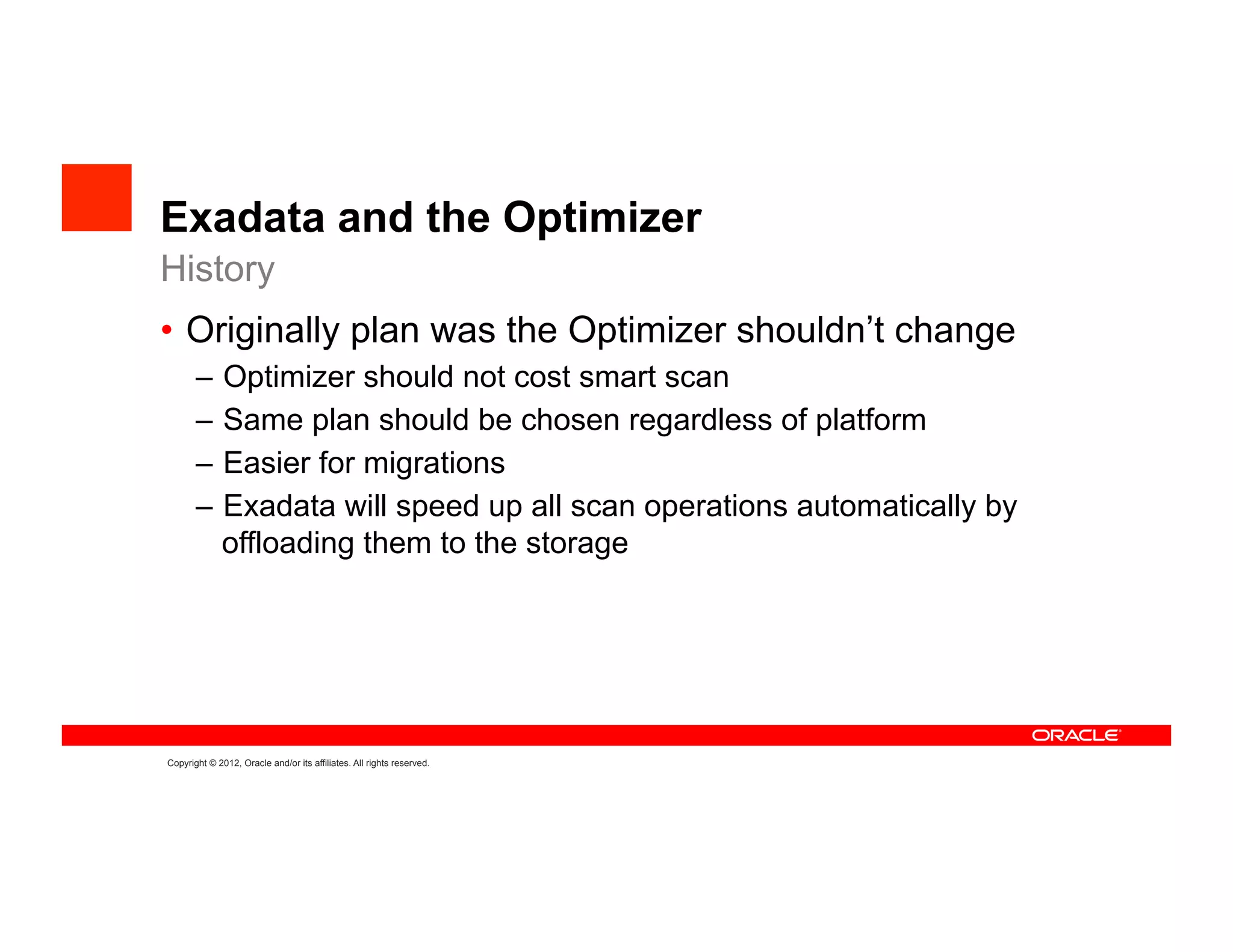 Exadata and the Optimizer
History
•  Originally plan was the Optimizer shouldn’t change
       –  Optimizer should not cost smart scan
       –  Same plan should be chosen regardless of platform
       –  Easier for migrations
       –  Exadata will speed up all scan operations automatically by
          offloading them to the storage




Copyright © 2012, Oracle and/or its affiliates. All rights reserved.
 