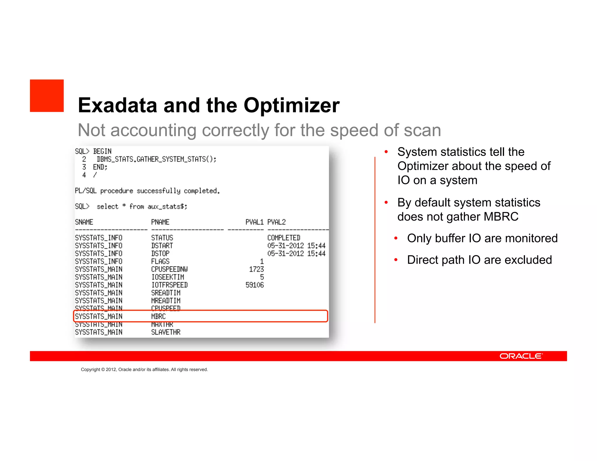 Exadata and the Optimizer
Not accounting correctly for the speed of scan
                                                                       •  System statistics tell the
                                                                          Optimizer about the speed of
                                                                          IO on a system
                                                                       •  By default system statistics
                                                                          does not gather MBRC
                                                                        •  Only buffer IO are monitored
                                                                        •  Direct path IO are excluded




Copyright © 2012, Oracle and/or its affiliates. All rights reserved.
 
