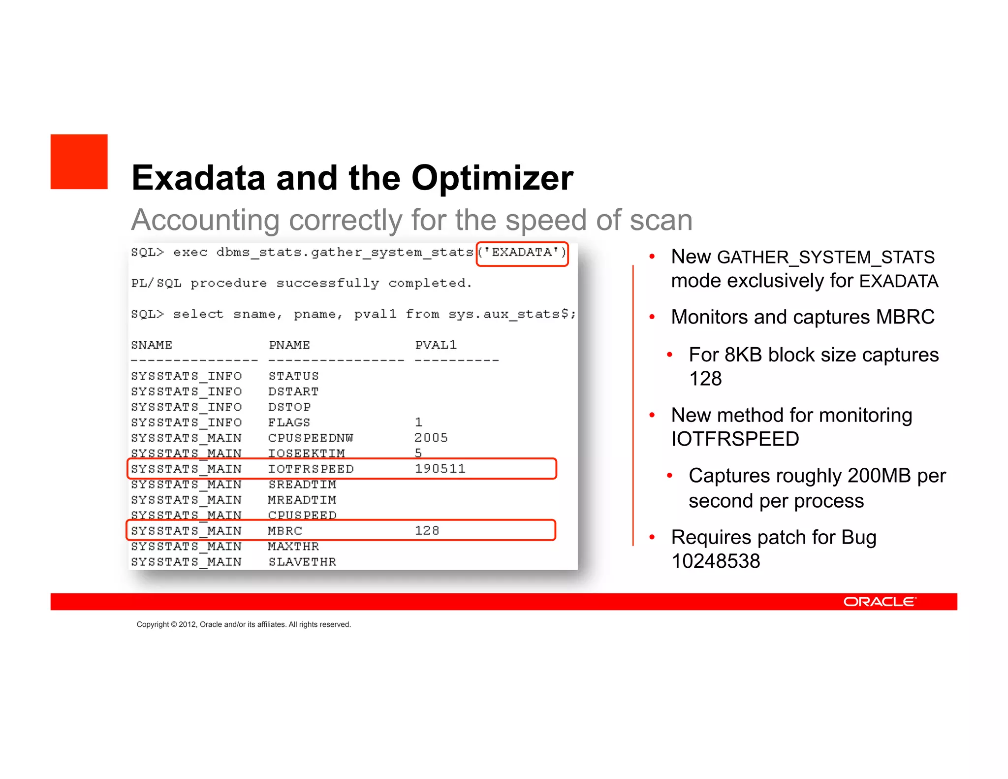 Exadata and the Optimizer
Accounting correctly for the speed of scan
                                                                       •  New GATHER_SYSTEM_STATS
                                                                          mode exclusively for EXADATA
                                                                       •  Monitors and captures MBRC
                                                                        •  For 8KB block size captures
                                                                           128
                                                                       •  New method for monitoring
                                                                          IOTFRSPEED
                                                                        •  Captures roughly 200MB per
                                                                           second per process
                                                                       •  Requires patch for Bug
                                                                          10248538

Copyright © 2012, Oracle and/or its affiliates. All rights reserved.
 