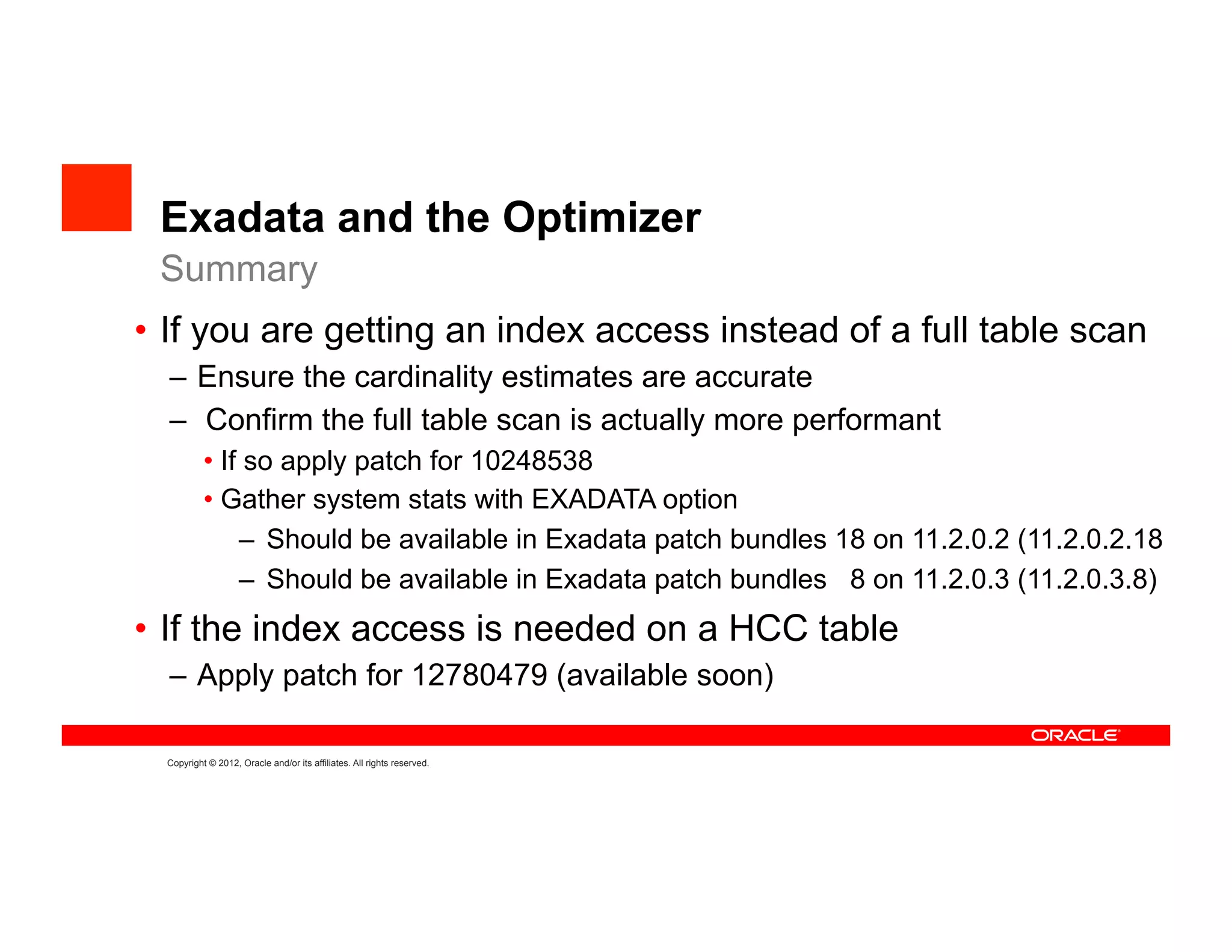 Exadata and the Optimizer
 Summary
•  If you are getting an index access instead of a full table scan
  –  Ensure the cardinality estimates are accurate
  –  Confirm the full table scan is actually more performant
           •  If so apply patch for 10248538
           •  Gather system stats with EXADATA option
                –  Should be available in Exadata patch bundles 18 on 11.2.0.2 (11.2.0.2.18
                –  Should be available in Exadata patch bundles 8 on 11.2.0.3 (11.2.0.3.8)
•  If the index access is needed on a HCC table
  –  Apply patch for 12780479 (available soon)

  Copyright © 2012, Oracle and/or its affiliates. All rights reserved.
 
