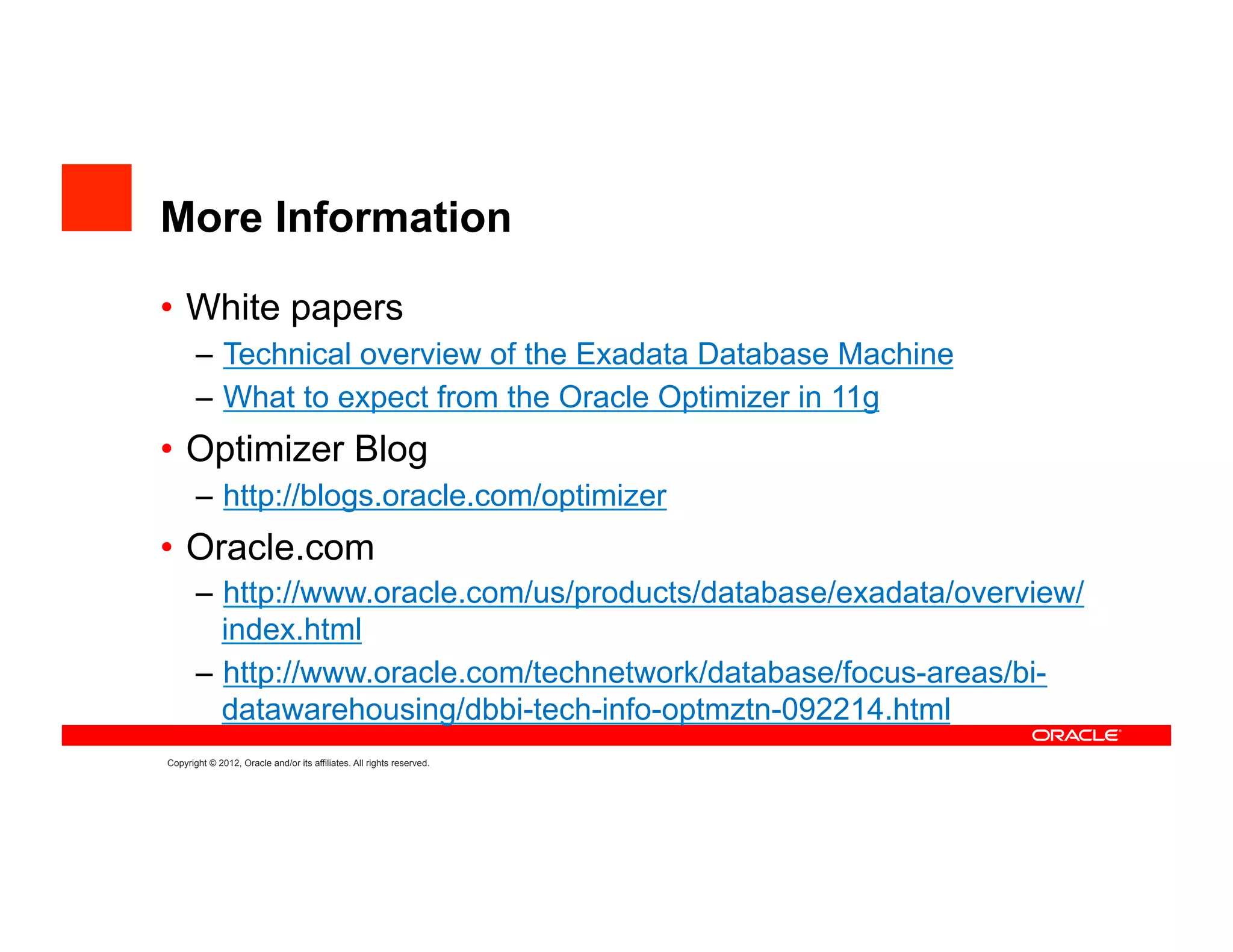 More Information

•  White papers
       –  Technical overview of the Exadata Database Machine
       –  What to expect from the Oracle Optimizer in 11g
•  Optimizer Blog
       –  http://blogs.oracle.com/optimizer
•  Oracle.com
       –  http://www.oracle.com/us/products/database/exadata/overview/
          index.html
       –  http://www.oracle.com/technetwork/database/focus-areas/bi-
          datawarehousing/dbbi-tech-info-optmztn-092214.html
Copyright © 2012, Oracle and/or its affiliates. All rights reserved.
 