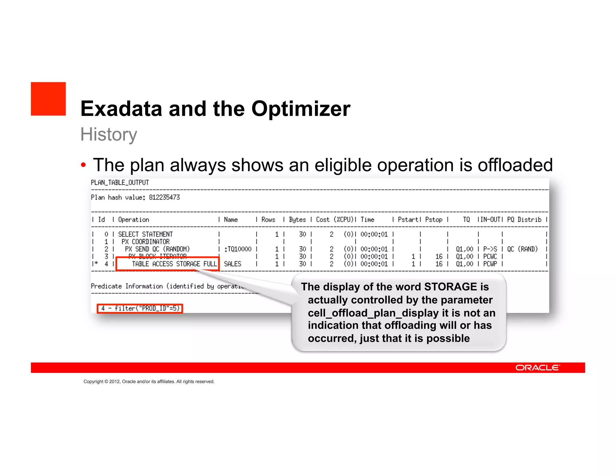 Exadata and the Optimizer
History
•  The plan always shows an eligible operation is offloaded




                                                                       The display of the word STORAGE is
                                                                        actually controlled by the parameter
                                                                        cell_offload_plan_display it is not an
                                                                        indication that offloading will or has
                                                                        occurred, just that it is possible


Copyright © 2012, Oracle and/or its affiliates. All rights reserved.
 