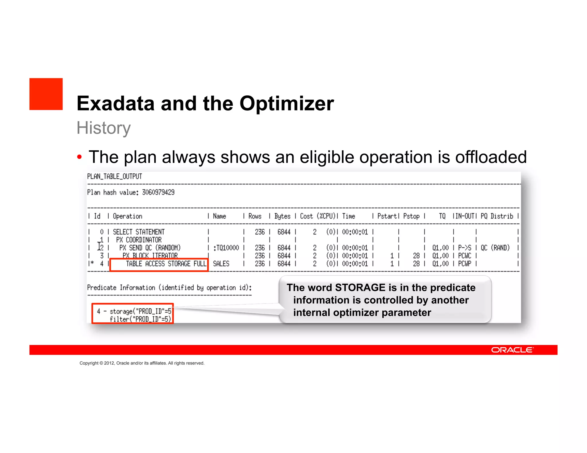 Exadata and the Optimizer
History
•  The plan always shows an eligible operation is offloaded




                                                                       The word STORAGE is in the predicate
                                                                        information is controlled by another
                                                                        internal optimizer parameter



Copyright © 2012, Oracle and/or its affiliates. All rights reserved.
 