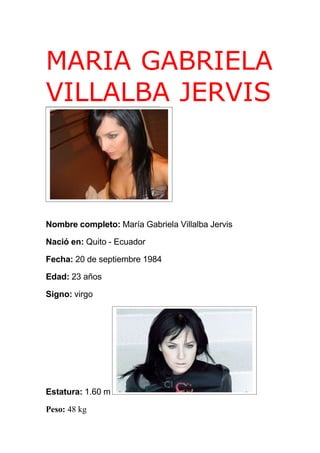 MARIA GABRIELA
VILLALBA JERVIS



Nombre completo: María Gabriela Villalba Jervis

Nació en: Quito - Ecuador

Fecha: 20 de septiembre 1984

Edad: 23 años

Signo: virgo




Estatura: 1.60 m

Peso: 48 kg
 