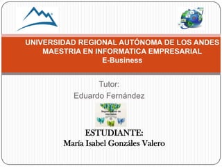 Tutor:
Eduardo Fernández
UNIVERSIDAD REGIONAL AUTÓNOMA DE LOS ANDES
MAESTRIA EN INFORMATICA EMPRESARIAL
E-Business
ESTUDIANTE:
María Isabel Gonzáles Valero
 