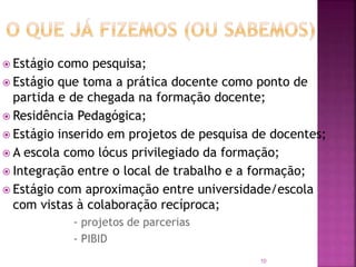 10
 Estágio como pesquisa;
 Estágio que toma a prática docente como ponto de
partida e de chegada na formação docente;
 Residência Pedagógica;
 Estágio inserido em projetos de pesquisa de docentes;
 A escola como lócus privilegiado da formação;
 Integração entre o local de trabalho e a formação;
 Estágio com aproximação entre universidade/escola
com vistas à colaboração recíproca;
- projetos de parcerias
- PIBID
 