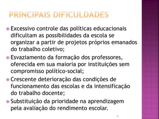 11
 Excessivo controle das políticas educacionais
dificultam as possibilidades da escola se
organizar a partir de projetos próprios emanados
do trabalho coletivo;
 Esvaziamento da formação dos professores,
oferecida em sua maioria por instituições sem
compromisso político-social;
 Crescente deterioração das condições de
funcionamento das escolas e da intensificação
do trabalho docente;
 Substituição da prioridade na aprendizagem
pela avaliação do rendimento escolar.
 
