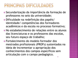 12
 Secundarização da importância da formação de
professores no seio da universidade;
 Dificuldade na redefinição dos papéis/
identidade/ competências dos formadores
acadêmicos e da escola no processo formativo;
 No estabelecimento de relações entre os alunos
das licenciaturas e os professores das escolas,
seu futuro espaço de trabalho;
 Fortalecimento do modelo formador dos
mestrados profissionais (PROFs) sustentados na
ideia de incrementar a apropriação dos
conhecimentos dos campos específicos sem
articulação com o campo pedagógico.
 