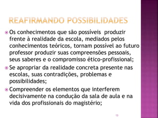 13
 Os conhecimentos que são possíveis produzir
frente à realidade da escola, mediados pelos
conhecimentos teóricos, tornam possível ao futuro
professor produzir suas compreensões pessoais,
seus saberes e o compromisso ético-profissional;
 Se apropriar da realidade concreta presente nas
escolas, suas contradições, problemas e
possibilidades;
 Compreender os elementos que interferem
decisivamente na condução da sala de aula e na
vida dos profissionais do magistério;
 
