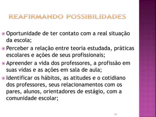 14
 Oportunidade de ter contato com a real situação
da escola;
 Perceber a relação entre teoria estudada, práticas
escolares e ações de seus profissionais;
 Apreender a vida dos professores, a profissão em
suas vidas e as ações em sala de aula;
 Identificar os hábitos, as atitudes e o cotidiano
dos professores, seus relacionamentos com os
pares, alunos, orientadores de estágio, com a
comunidade escolar;
 