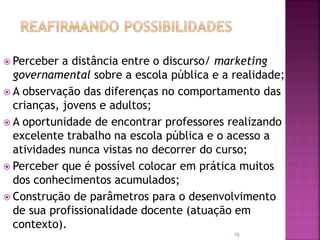 15
 Perceber a distância entre o discurso/ marketing
governamental sobre a escola pública e a realidade;
 A observação das diferenças no comportamento das
crianças, jovens e adultos;
 A oportunidade de encontrar professores realizando
excelente trabalho na escola pública e o acesso a
atividades nunca vistas no decorrer do curso;
 Perceber que é possível colocar em prática muitos
dos conhecimentos acumulados;
 Construção de parâmetros para o desenvolvimento
de sua profissionalidade docente (atuação em
contexto).
 