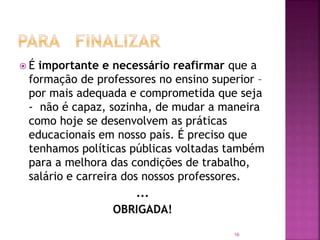 16
 É importante e necessário reafirmar que a
formação de professores no ensino superior –
por mais adequada e comprometida que seja
- não é capaz, sozinha, de mudar a maneira
como hoje se desenvolvem as práticas
educacionais em nosso país. É preciso que
tenhamos políticas públicas voltadas também
para a melhora das condições de trabalho,
salário e carreira dos nossos professores.
...
OBRIGADA!
 