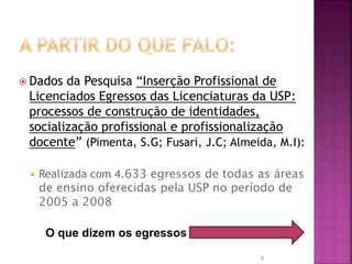 3
 Dados da Pesquisa “Inserção Profissional de
Licenciados Egressos das Licenciaturas da USP:
processos de construção de identidades,
socialização profissional e profissionalização
docente” (Pimenta, S.G; Fusari, J.C; Almeida, M.I):
 Realizada com 4.633 egressos de todas as áreas
de ensino oferecidas pela USP no período de
2005 a 2008
O que dizem os egressos
 