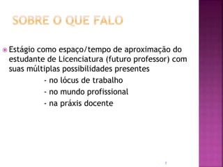 7
 Estágio como espaço/tempo de aproximação do
estudante de Licenciatura (futuro professor) com
suas múltiplas possibilidades presentes
- no lócus de trabalho
- no mundo profissional
- na práxis docente
 