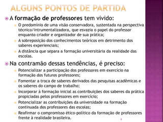8
 A formação de professores tem vivido:
 O predomínio de uma visão conservadora, sustentada na perspectiva
técnico/intrumentalizadora, que esvazia o papel do professor
enquanto criador e organizador de sua prática;
 A sobreposição dos conhecimentos teóricos em detrimento dos
saberes experienciais;
 A distância que separa a formação universitária da realidade das
escolas.
 Na contramão dessas tendências, é preciso:
 Potencializar a participação dos professores em exercício na
formação dos futuros professores;
 Fomentar a troca de saberes derivados das pesquisas acadêmicas e
os saberes do campo de trabalho;
 Incorporar à formação inicial as contribuições dos saberes da prática
propiciadas pelos professores em exercício;
 Potencializar as contribuições da universidade na formação
continuada dos professores das escolas;
 Reafirmar o compromisso ético-político da formação de professores
frente à realidade brasileira.
 
