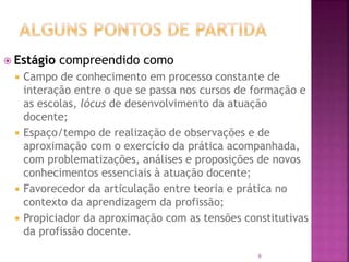 9
 Estágio compreendido como
 Campo de conhecimento em processo constante de
interação entre o que se passa nos cursos de formação e
as escolas, lócus de desenvolvimento da atuação
docente;
 Espaço/tempo de realização de observações e de
aproximação com o exercício da prática acompanhada,
com problematizações, análises e proposições de novos
conhecimentos essenciais à atuação docente;
 Favorecedor da articulação entre teoria e prática no
contexto da aprendizagem da profissão;
 Propiciador da aproximação com as tensões constitutivas
da profissão docente.
 
