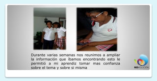 Durante varias semanas nos reunimos a ampliar
la información que íbamos encontrando esto le
permitió a mi aprendiz tomar mas confianza
sobre el tema y sobre si misma
 