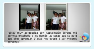 “Estoy muy agradecida con Redvolución porque me
permite enseñarla a los demás las cosas que se para
que ellos aprendan y esto nos ayuda a ser mejores
personas”
 