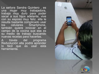 La señora Sandra Quintero , es
una mujer muy trabajadora,
trabaja muy duro para poder
sacar a sus hijos adelante, vive
con su esposo muy feliz. ella le
resulta bastante complicado usar
los celulares Smartphone,
también quiere innovar en el
campo de la cocina que ese es
su medio de trabajo buscando
nuevas recetas para hacerlas.
A través del programa
Redvolución ella podrá aprender
lo fácil que es usar esta
herramienta.
 