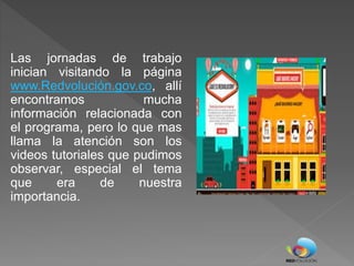 Las jornadas de trabajo
inician visitando la página
www.Redvolución.gov.co, allí
encontramos mucha
información relacionada con
el programa, pero lo que mas
llama la atención son los
videos tutoriales que pudimos
observar, especial el tema
que era de nuestra
importancia.
 